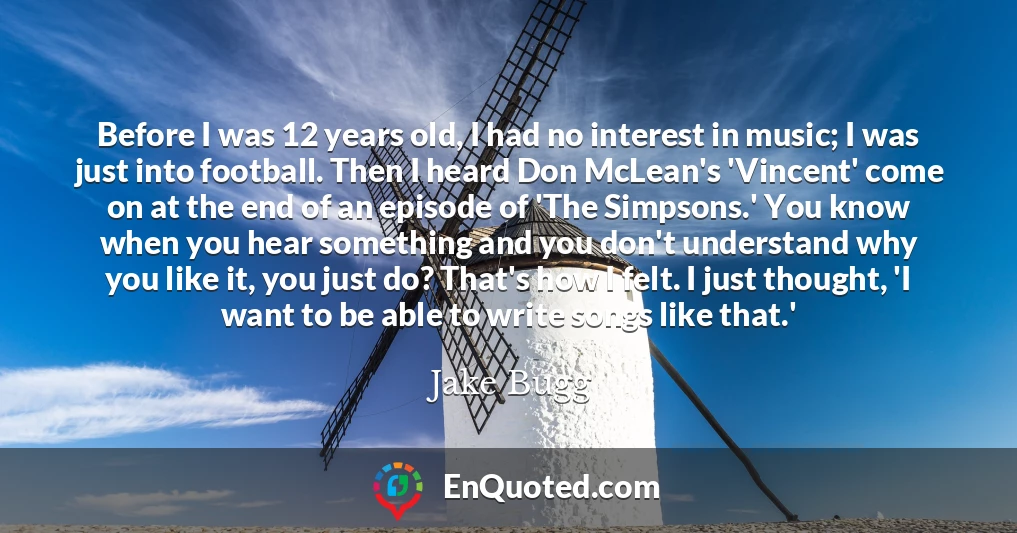 Before I was 12 years old, I had no interest in music; I was just into football. Then I heard Don McLean's 'Vincent' come on at the end of an episode of 'The Simpsons.' You know when you hear something and you don't understand why you like it, you just do? That's how I felt. I just thought, 'I want to be able to write songs like that.'
