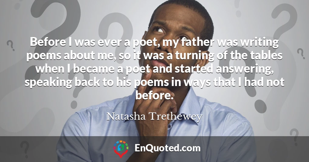 Before I was ever a poet, my father was writing poems about me, so it was a turning of the tables when I became a poet and started answering, speaking back to his poems in ways that I had not before.