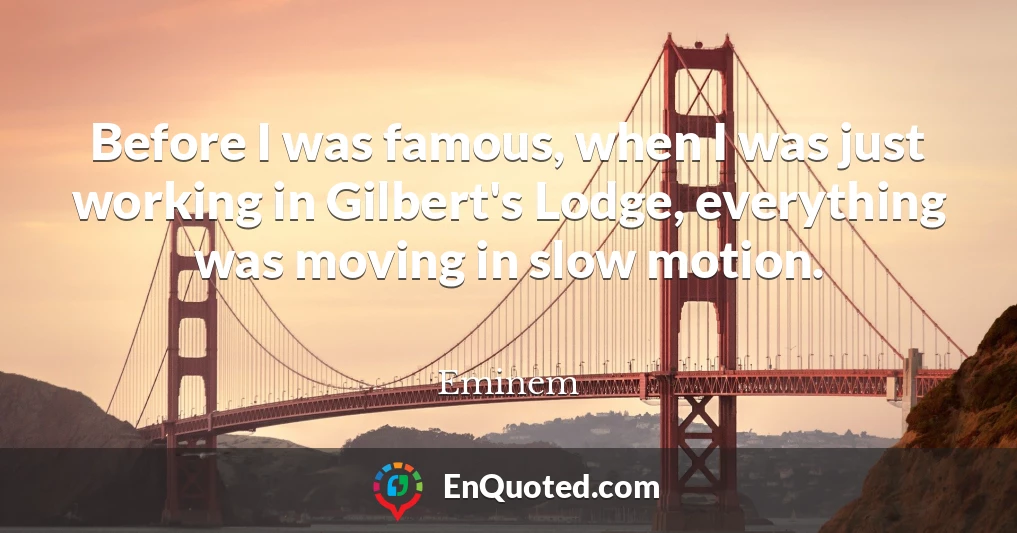 Before I was famous, when I was just working in Gilbert's Lodge, everything was moving in slow motion.