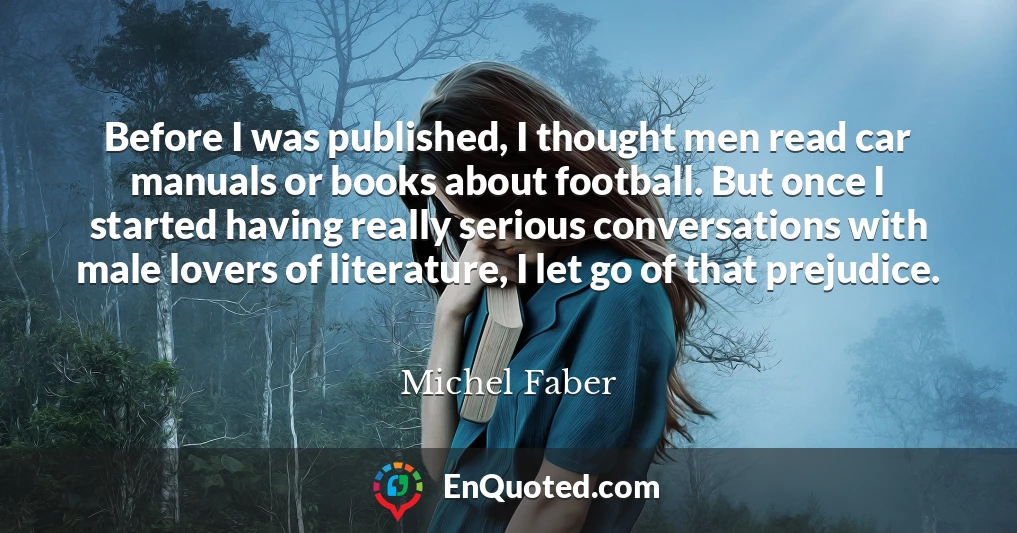 Before I was published, I thought men read car manuals or books about football. But once I started having really serious conversations with male lovers of literature, I let go of that prejudice.