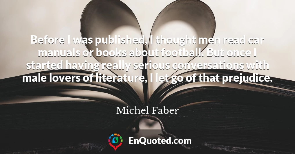 Before I was published, I thought men read car manuals or books about football. But once I started having really serious conversations with male lovers of literature, I let go of that prejudice.