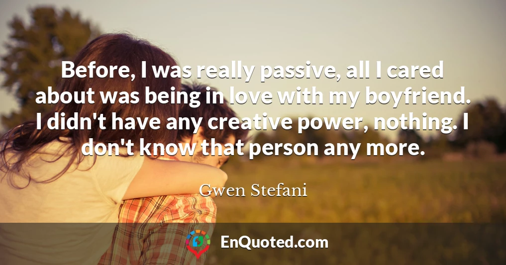 Before, I was really passive, all I cared about was being in love with my boyfriend. I didn't have any creative power, nothing. I don't know that person any more.