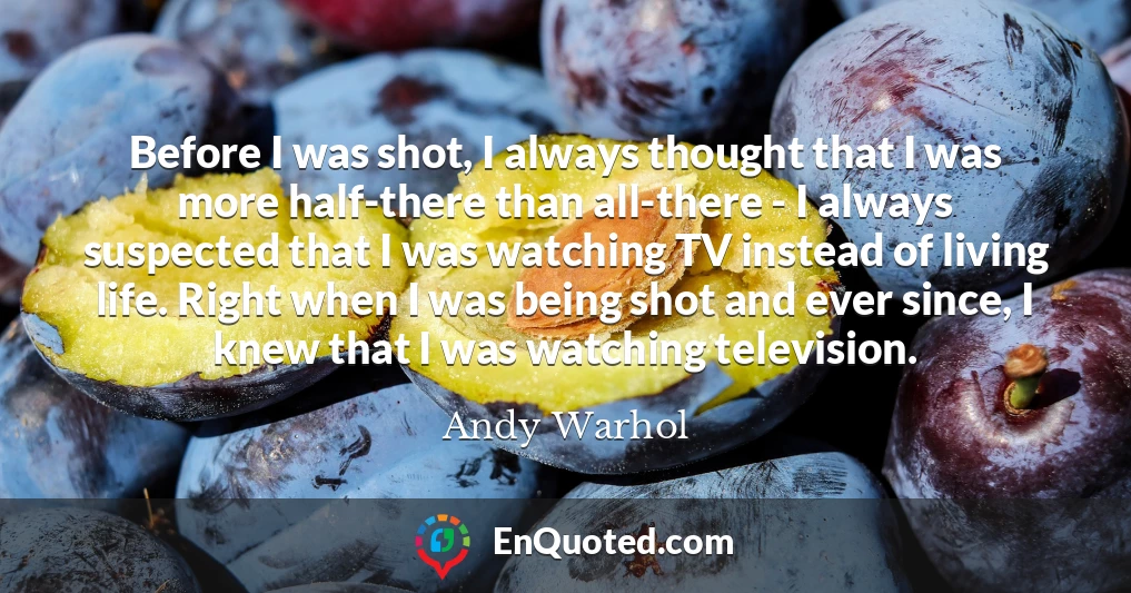 Before I was shot, I always thought that I was more half-there than all-there - I always suspected that I was watching TV instead of living life. Right when I was being shot and ever since, I knew that I was watching television.