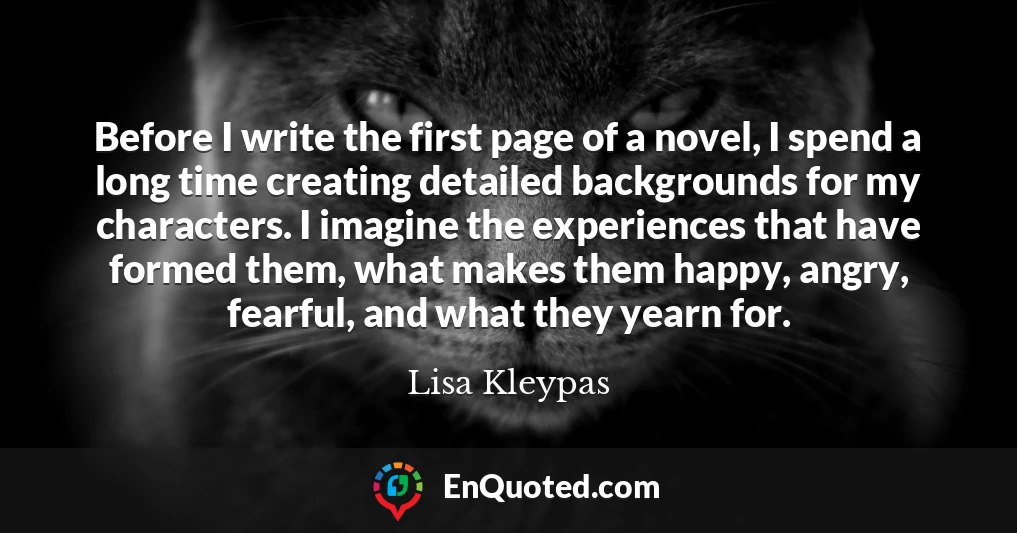 Before I write the first page of a novel, I spend a long time creating detailed backgrounds for my characters. I imagine the experiences that have formed them, what makes them happy, angry, fearful, and what they yearn for.