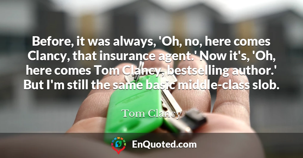 Before, it was always, 'Oh, no, here comes Clancy, that insurance agent.' Now it's, 'Oh, here comes Tom Clancy, bestselling author.' But I'm still the same basic middle-class slob.