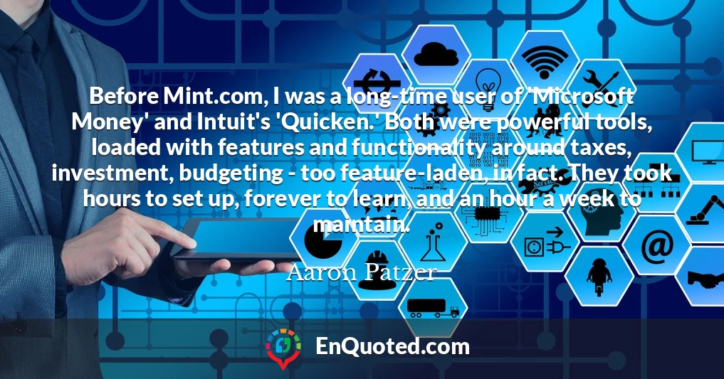 Before Mint.com, I was a long-time user of 'Microsoft Money' and Intuit's 'Quicken.' Both were powerful tools, loaded with features and functionality around taxes, investment, budgeting - too feature-laden, in fact. They took hours to set up, forever to learn, and an hour a week to maintain.