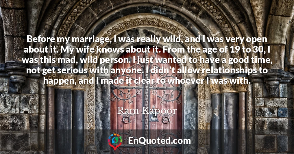 Before my marriage, I was really wild, and I was very open about it. My wife knows about it. From the age of 19 to 30, I was this mad, wild person. I just wanted to have a good time, not get serious with anyone. I didn't allow relationships to happen, and I made it clear to whoever I was with.