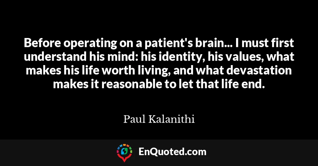 Before operating on a patient's brain... I must first understand his mind: his identity, his values, what makes his life worth living, and what devastation makes it reasonable to let that life end.