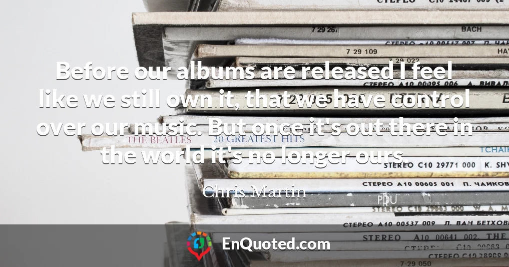 Before our albums are released I feel like we still own it, that we have control over our music. But once it's out there in the world it's no longer ours.