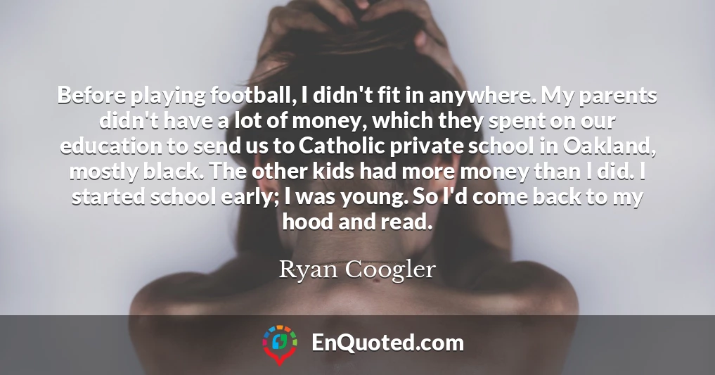 Before playing football, I didn't fit in anywhere. My parents didn't have a lot of money, which they spent on our education to send us to Catholic private school in Oakland, mostly black. The other kids had more money than I did. I started school early; I was young. So I'd come back to my hood and read.