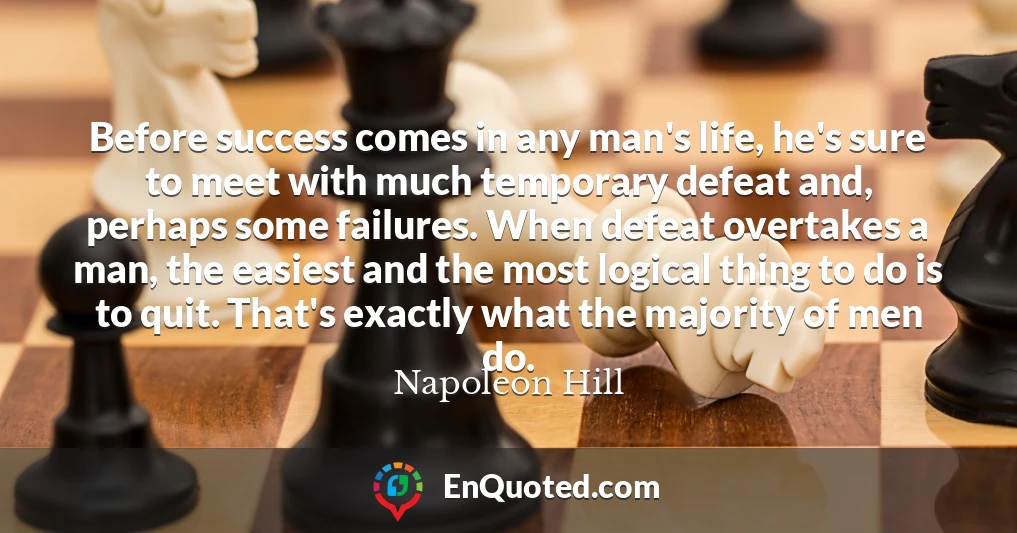 Before success comes in any man's life, he's sure to meet with much temporary defeat and, perhaps some failures. When defeat overtakes a man, the easiest and the most logical thing to do is to quit. That's exactly what the majority of men do.