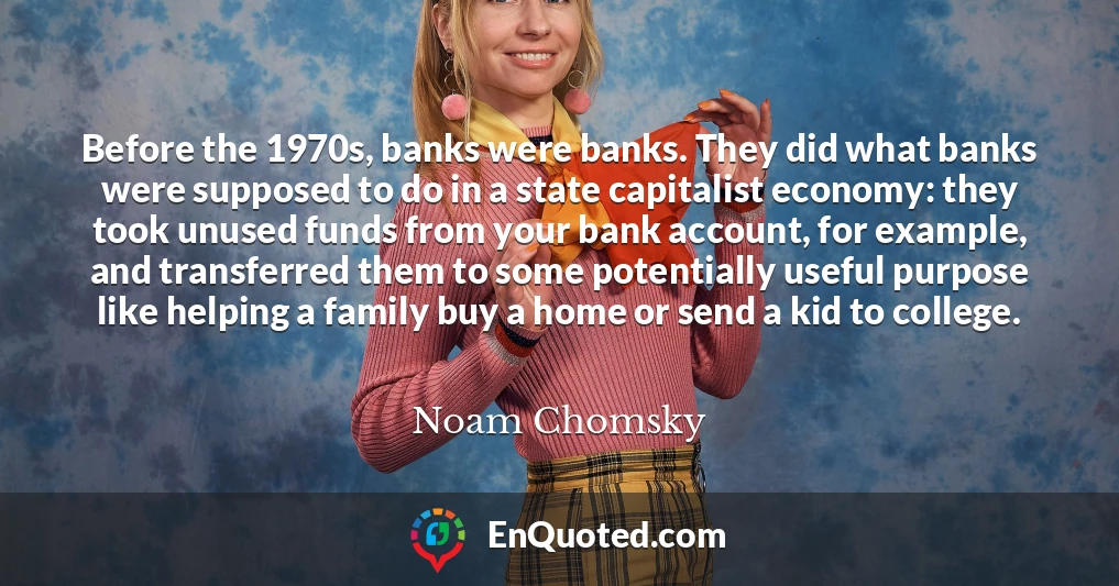 Before the 1970s, banks were banks. They did what banks were supposed to do in a state capitalist economy: they took unused funds from your bank account, for example, and transferred them to some potentially useful purpose like helping a family buy a home or send a kid to college.