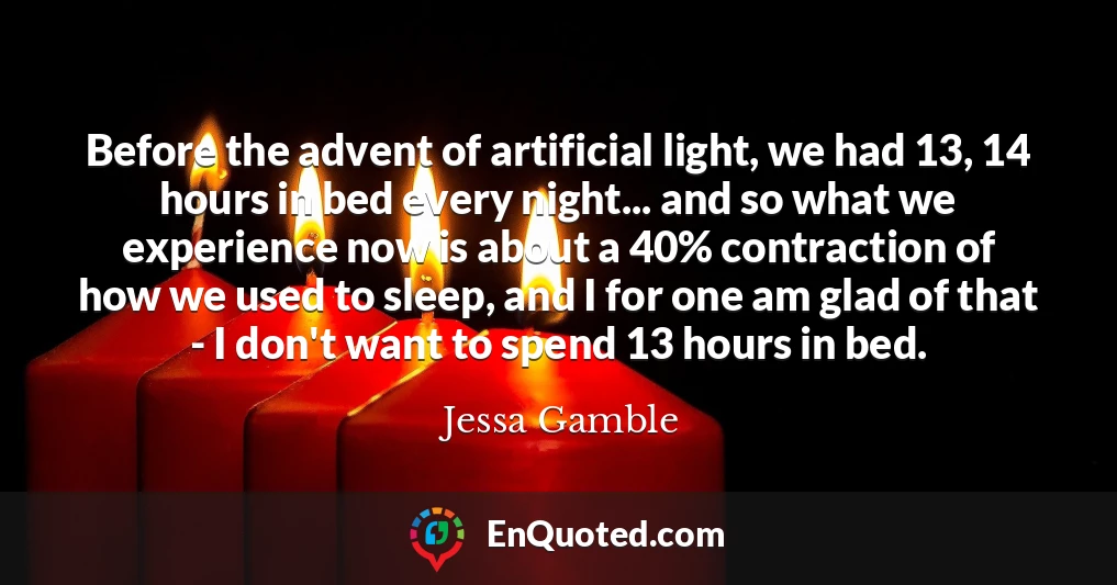 Before the advent of artificial light, we had 13, 14 hours in bed every night... and so what we experience now is about a 40% contraction of how we used to sleep, and I for one am glad of that - I don't want to spend 13 hours in bed.