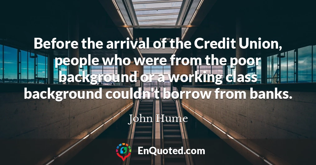 Before the arrival of the Credit Union, people who were from the poor background or a working class background couldn't borrow from banks.