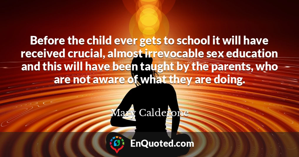 Before the child ever gets to school it will have received crucial, almost irrevocable sex education and this will have been taught by the parents, who are not aware of what they are doing.