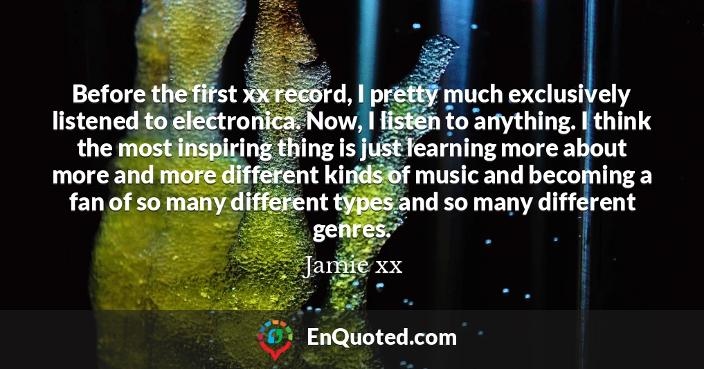 Before the first xx record, I pretty much exclusively listened to electronica. Now, I listen to anything. I think the most inspiring thing is just learning more about more and more different kinds of music and becoming a fan of so many different types and so many different genres.