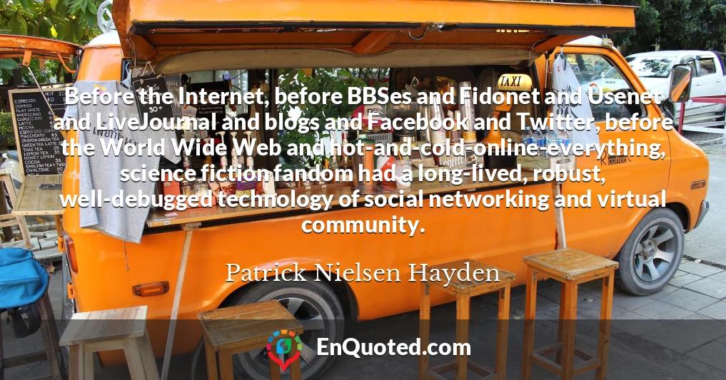 Before the Internet, before BBSes and Fidonet and Usenet and LiveJournal and blogs and Facebook and Twitter, before the World Wide Web and hot-and-cold-online-everything, science fiction fandom had a long-lived, robust, well-debugged technology of social networking and virtual community.