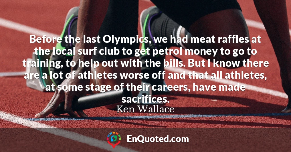 Before the last Olympics, we had meat raffles at the local surf club to get petrol money to go to training, to help out with the bills. But I know there are a lot of athletes worse off and that all athletes, at some stage of their careers, have made sacrifices.