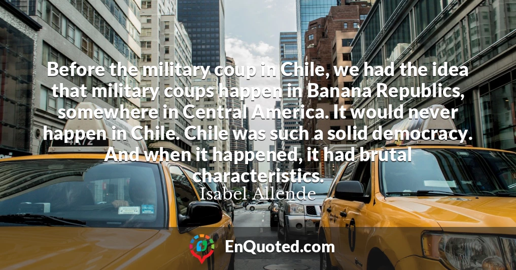 Before the military coup in Chile, we had the idea that military coups happen in Banana Republics, somewhere in Central America. It would never happen in Chile. Chile was such a solid democracy. And when it happened, it had brutal characteristics.