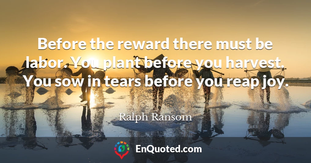 Before the reward there must be labor. You plant before you harvest. You sow in tears before you reap joy.