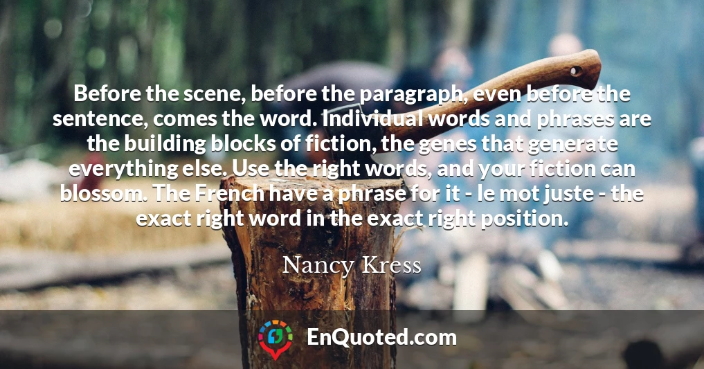 Before the scene, before the paragraph, even before the sentence, comes the word. Individual words and phrases are the building blocks of fiction, the genes that generate everything else. Use the right words, and your fiction can blossom. The French have a phrase for it - le mot juste - the exact right word in the exact right position.
