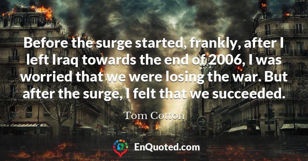 Before the surge started, frankly, after I left Iraq towards the end of 2006, I was worried that we were losing the war. But after the surge, I felt that we succeeded.