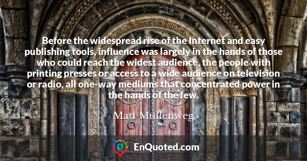 Before the widespread rise of the Internet and easy publishing tools, influence was largely in the hands of those who could reach the widest audience, the people with printing presses or access to a wide audience on television or radio, all one-way mediums that concentrated power in the hands of the few.