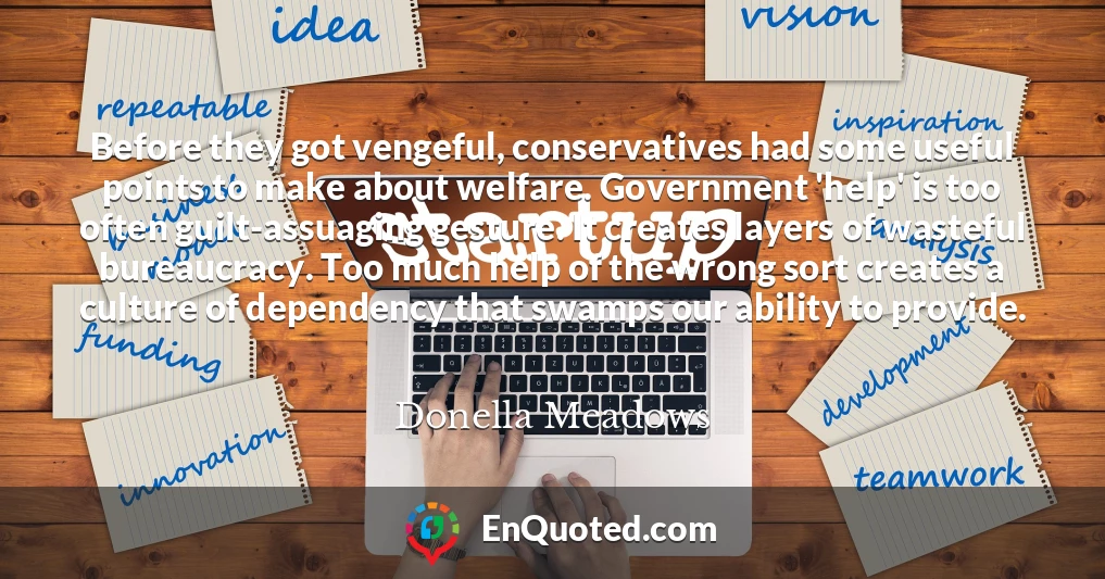 Before they got vengeful, conservatives had some useful points to make about welfare. Government 'help' is too often guilt-assuaging gesture. It creates layers of wasteful bureaucracy. Too much help of the wrong sort creates a culture of dependency that swamps our ability to provide.