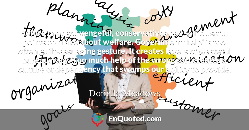 Before they got vengeful, conservatives had some useful points to make about welfare. Government 'help' is too often guilt-assuaging gesture. It creates layers of wasteful bureaucracy. Too much help of the wrong sort creates a culture of dependency that swamps our ability to provide.