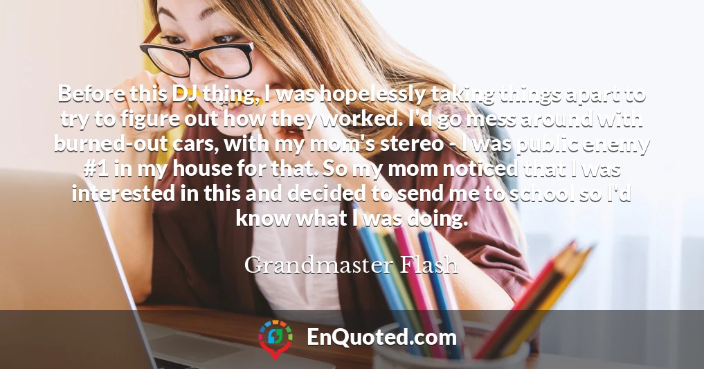 Before this DJ thing, I was hopelessly taking things apart to try to figure out how they worked. I'd go mess around with burned-out cars, with my mom's stereo - I was public enemy #1 in my house for that. So my mom noticed that I was interested in this and decided to send me to school so I'd know what I was doing.