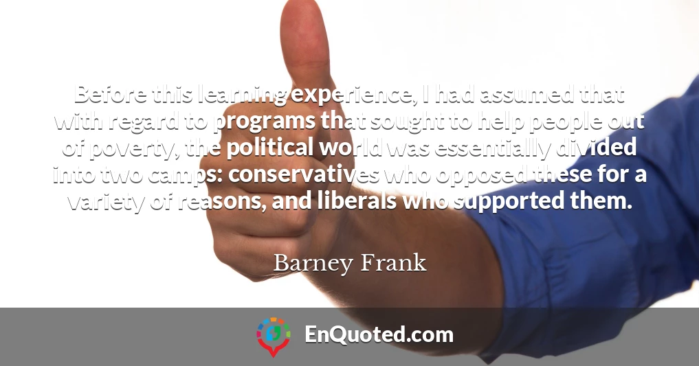 Before this learning experience, I had assumed that with regard to programs that sought to help people out of poverty, the political world was essentially divided into two camps: conservatives who opposed these for a variety of reasons, and liberals who supported them.