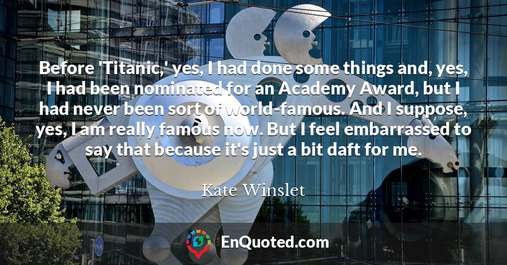 Before 'Titanic,' yes, I had done some things and, yes, I had been nominated for an Academy Award, but I had never been sort of world-famous. And I suppose, yes, I am really famous now. But I feel embarrassed to say that because it's just a bit daft for me.