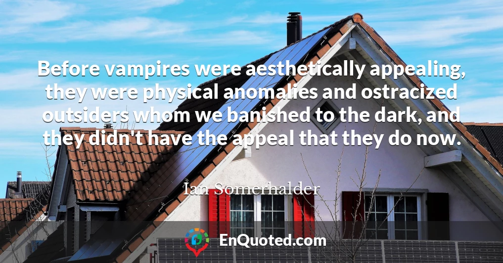Before vampires were aesthetically appealing, they were physical anomalies and ostracized outsiders whom we banished to the dark, and they didn't have the appeal that they do now.