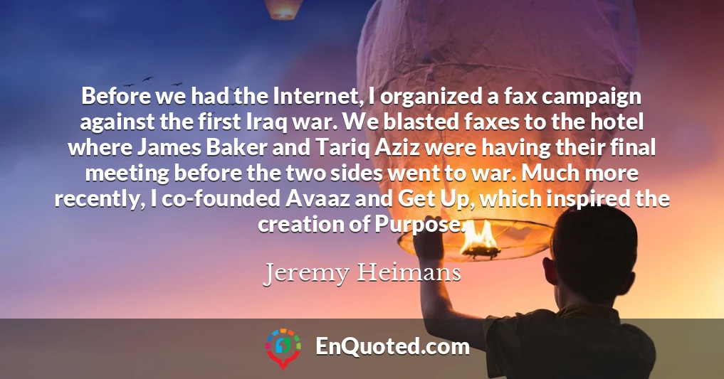 Before we had the Internet, I organized a fax campaign against the first Iraq war. We blasted faxes to the hotel where James Baker and Tariq Aziz were having their final meeting before the two sides went to war. Much more recently, I co-founded Avaaz and Get Up, which inspired the creation of Purpose.