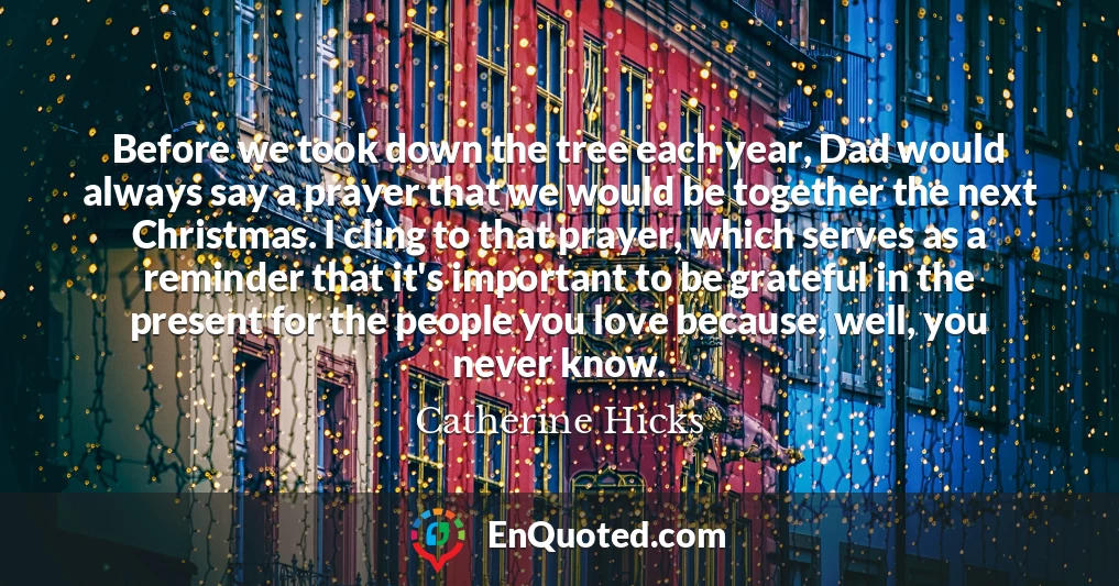 Before we took down the tree each year, Dad would always say a prayer that we would be together the next Christmas. I cling to that prayer, which serves as a reminder that it's important to be grateful in the present for the people you love because, well, you never know.