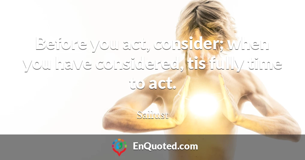 Before you act, consider; when you have considered, tis fully time to act.