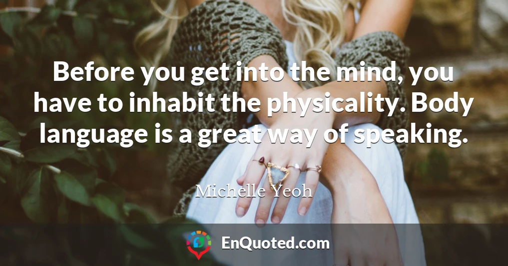 Before you get into the mind, you have to inhabit the physicality. Body language is a great way of speaking.