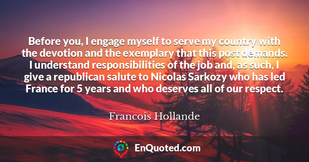 Before you, I engage myself to serve my country with the devotion and the exemplary that this post demands. I understand responsibilities of the job and, as such, I give a republican salute to Nicolas Sarkozy who has led France for 5 years and who deserves all of our respect.