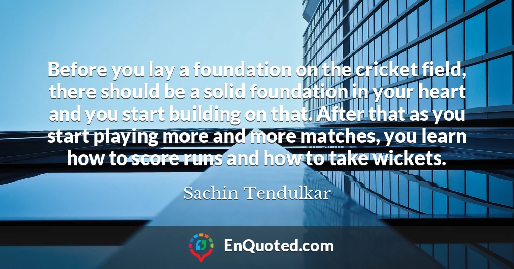 Before you lay a foundation on the cricket field, there should be a solid foundation in your heart and you start building on that. After that as you start playing more and more matches, you learn how to score runs and how to take wickets.