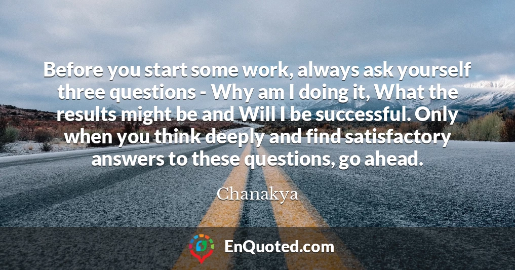 Before you start some work, always ask yourself three questions - Why am I doing it, What the results might be and Will I be successful. Only when you think deeply and find satisfactory answers to these questions, go ahead.