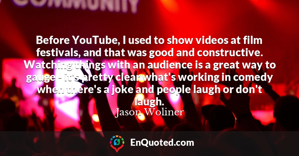 Before YouTube, I used to show videos at film festivals, and that was good and constructive. Watching things with an audience is a great way to gauge - it's pretty clear what's working in comedy when there's a joke and people laugh or don't laugh.