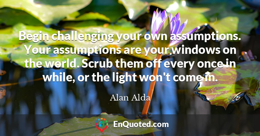 Begin challenging your own assumptions. Your assumptions are your windows on the world. Scrub them off every once in while, or the light won't come in.