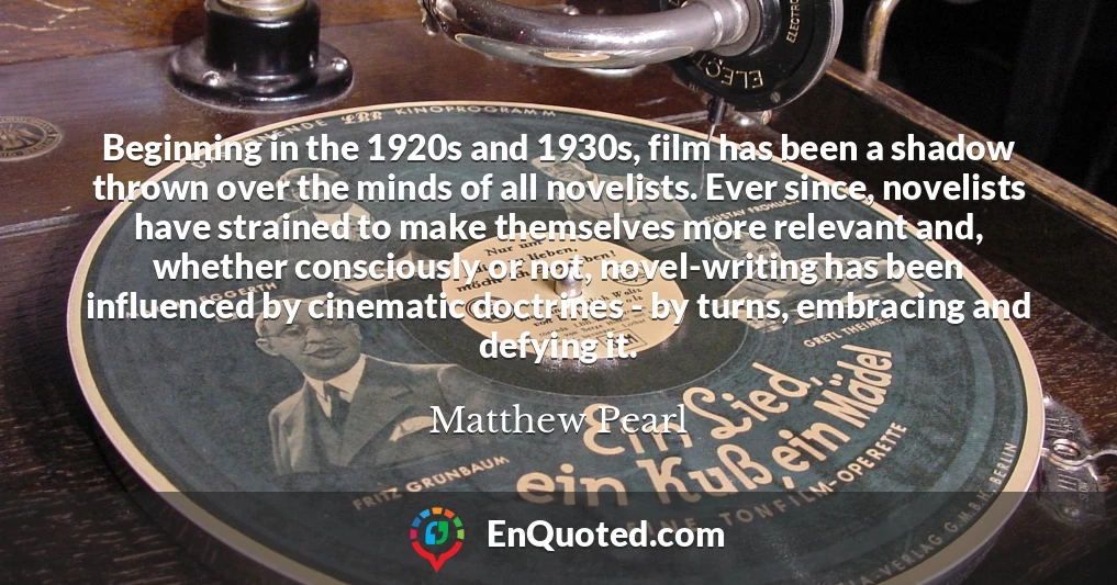 Beginning in the 1920s and 1930s, film has been a shadow thrown over the minds of all novelists. Ever since, novelists have strained to make themselves more relevant and, whether consciously or not, novel-writing has been influenced by cinematic doctrines - by turns, embracing and defying it.