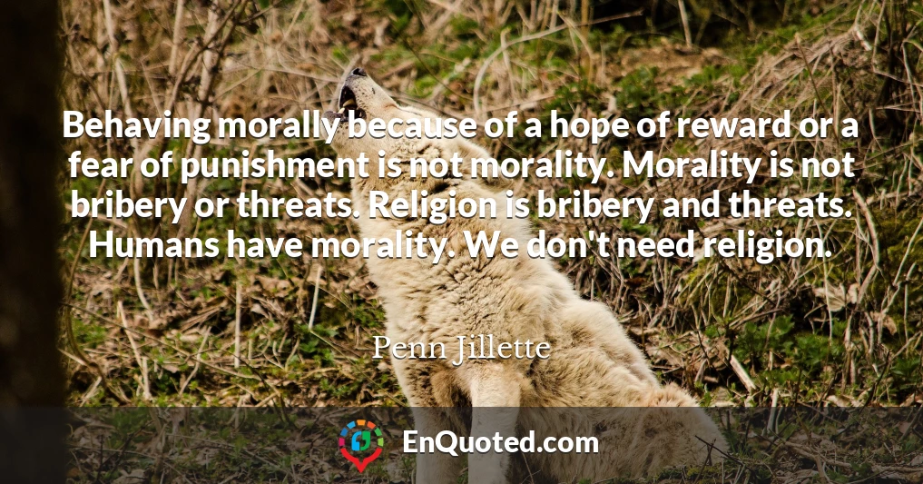 Behaving morally because of a hope of reward or a fear of punishment is not morality. Morality is not bribery or threats. Religion is bribery and threats. Humans have morality. We don't need religion.