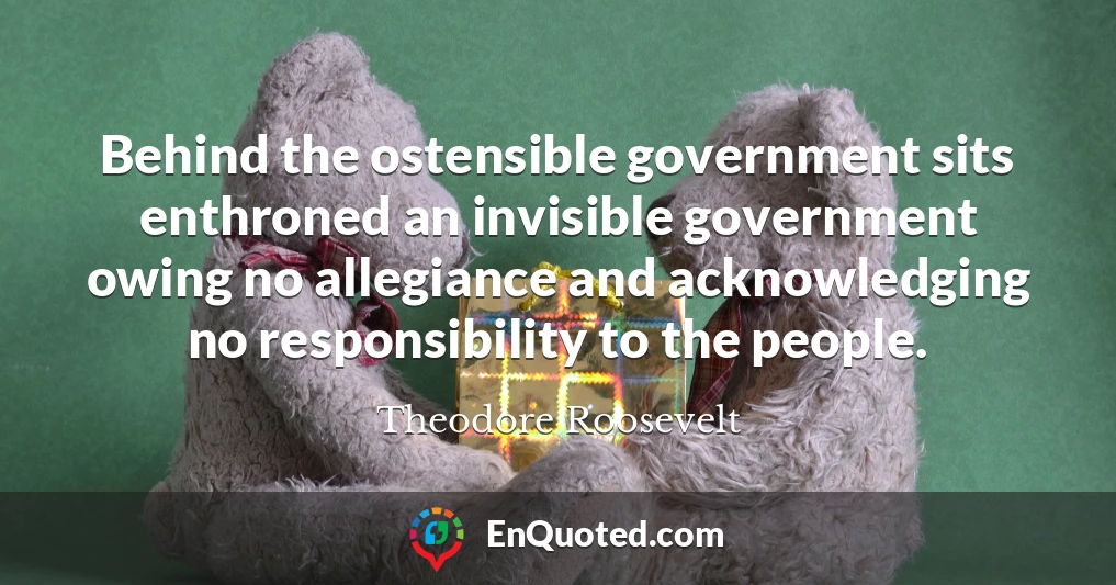 Behind the ostensible government sits enthroned an invisible government owing no allegiance and acknowledging no responsibility to the people.