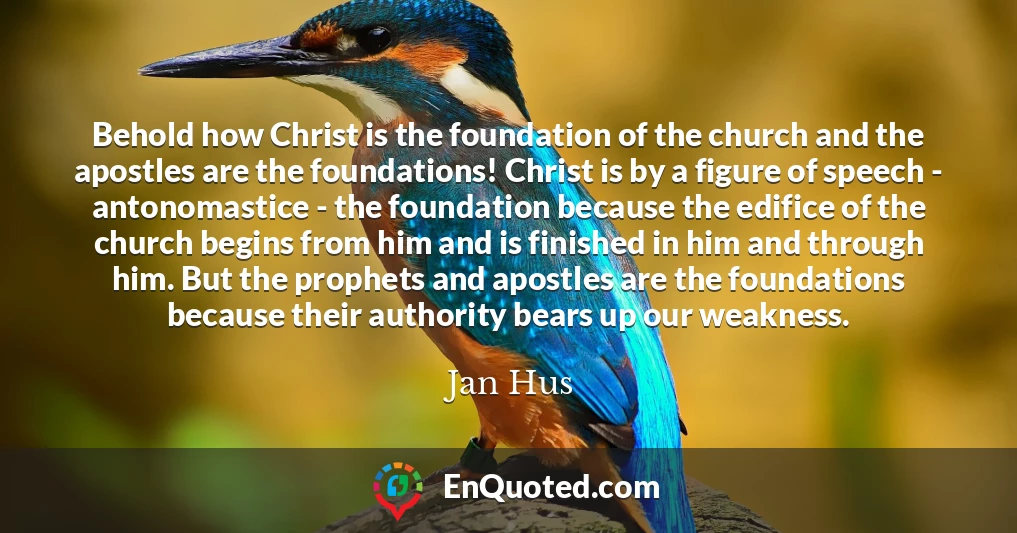 Behold how Christ is the foundation of the church and the apostles are the foundations! Christ is by a figure of speech - antonomastice - the foundation because the edifice of the church begins from him and is finished in him and through him. But the prophets and apostles are the foundations because their authority bears up our weakness.