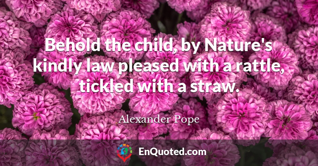 Behold the child, by Nature's kindly law pleased with a rattle, tickled with a straw.