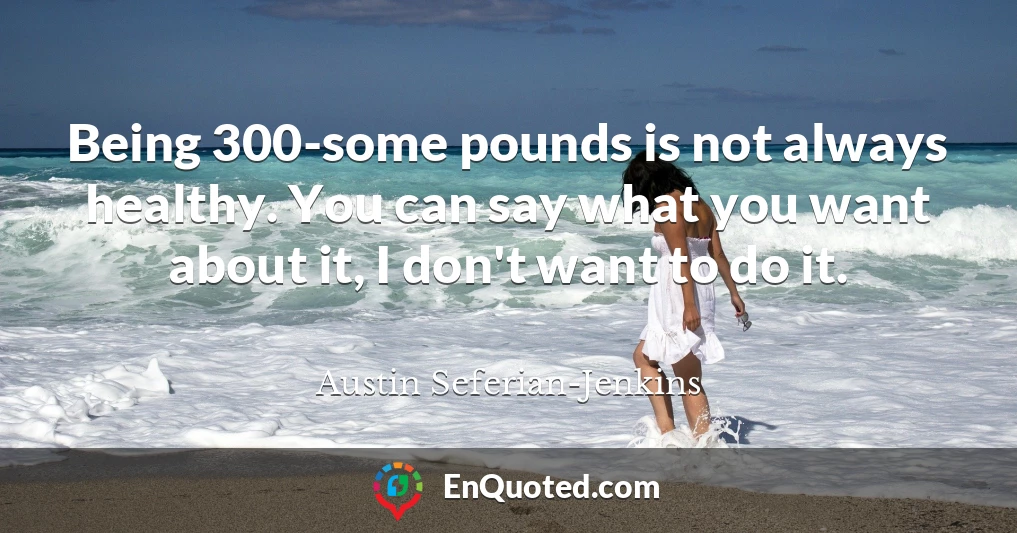 Being 300-some pounds is not always healthy. You can say what you want about it, I don't want to do it.