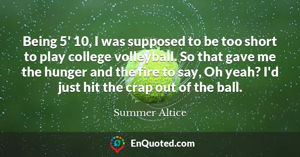 Being 5' 10, I was supposed to be too short to play college volleyball. So that gave me the hunger and the fire to say, Oh yeah? I'd just hit the crap out of the ball.