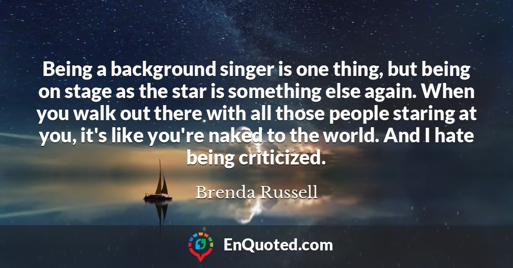 Being a background singer is one thing, but being on stage as the star is something else again. When you walk out there with all those people staring at you, it's like you're naked to the world. And I hate being criticized.